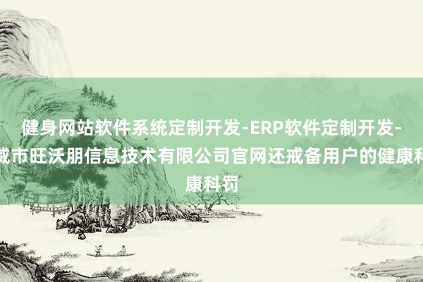 健身网站软件系统定制开发-ERP软件定制开发-武威市旺沃朋信息技术有限公司官网还戒备用户的健康科罚