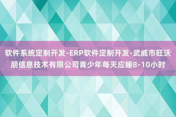 软件系统定制开发-ERP软件定制开发-武威市旺沃朋信息技术有限公司青少年每天应睡8-10小时