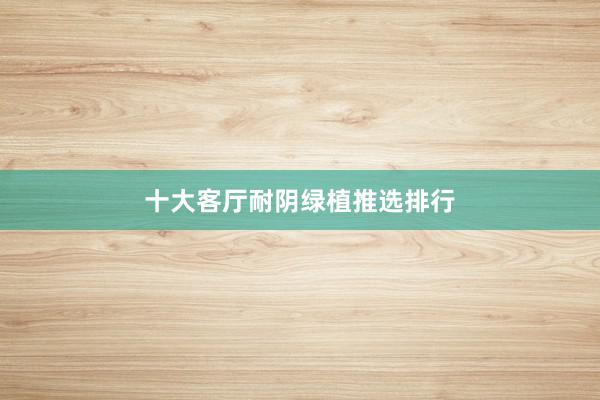 十大客厅耐阴绿植推选排行